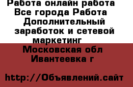 Работа онлайн работа - Все города Работа » Дополнительный заработок и сетевой маркетинг   . Московская обл.,Ивантеевка г.